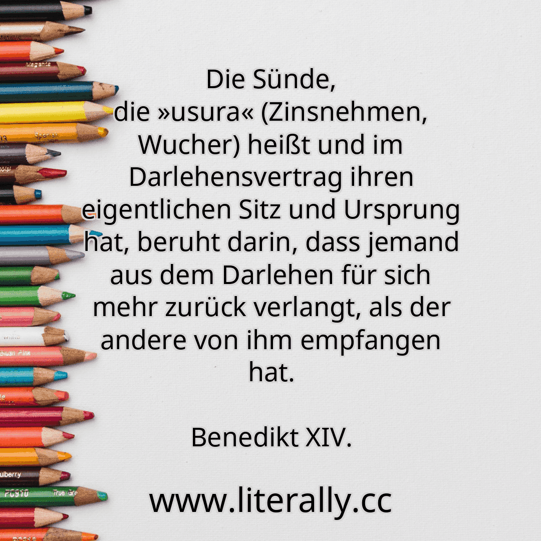 Die Sünde, die »usura« (Zinsnehmen, Wucher) heißt und im Darlehensvertrag ihren eigentlichen Sitz und Ursprung hat, beruht darin, dass jemand aus dem Darlehen für sich mehr zurück verlangt, als der andere von ihm empfangen hat.
Benedikt XIV.
